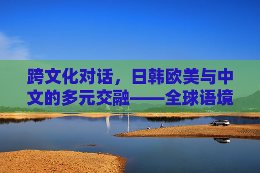 跨文化对话，日韩欧美与中文的多元交融——全球语境下的语言与文化传播