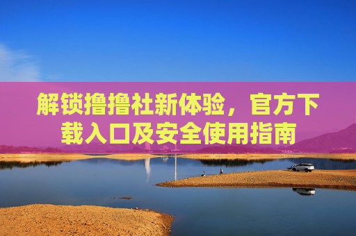 解锁撸撸社新体验，官方下载入口及安全使用指南