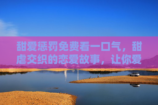 甜爱惩罚免费看一口气，甜虐交织的恋爱故事，让你爱不释手的甜蜜惩罚