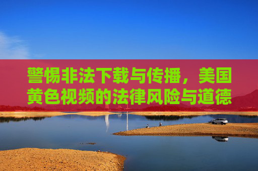 警惕非法下载与传播，美国黄色视频的法律风险与道德警示