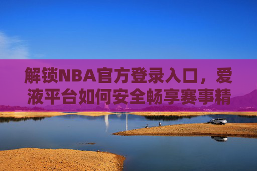 解锁NBA官方登录入口，爱液平台如何安全畅享赛事精彩