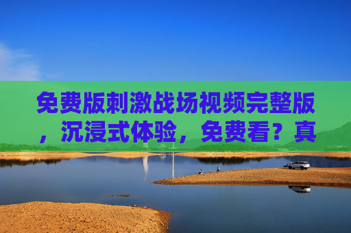 免费版刺激战场视频完整版，沉浸式体验，免费看？真相揭秘！