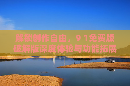 解锁创作自由，9 1免费版破解版深度体验与功能拓展指南