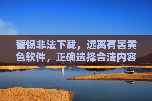 警惕非法下载，远离有害黄色软件，正确选择合法内容来源