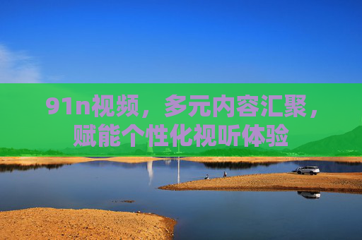 91n视频，多元内容汇聚，赋能个性化视听体验
