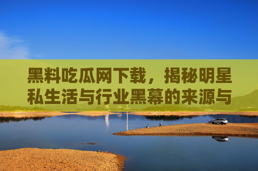 黑料吃瓜网下载，揭秘明星私生活与行业黑幕的来源与风险
