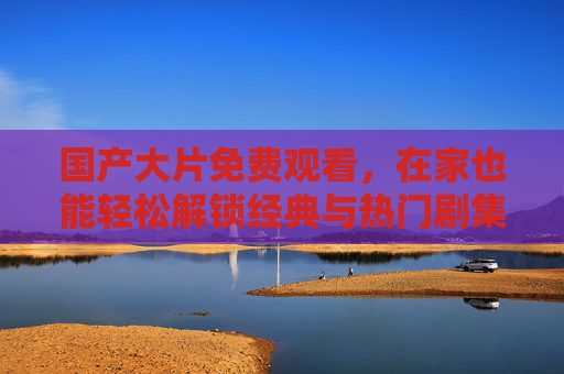国产大片免费观看，在家也能轻松解锁经典与热门剧集，满足视听需求