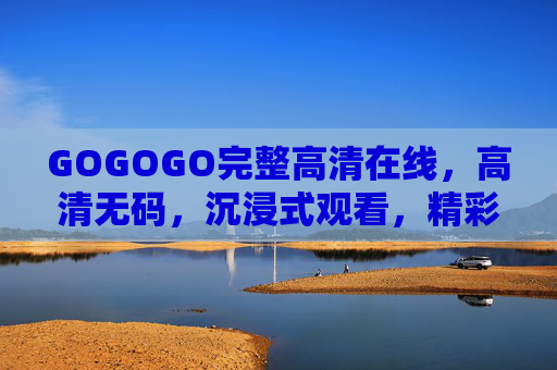 GOGOGO完整高清在线，高清无码，沉浸式观看，精彩内容全收录