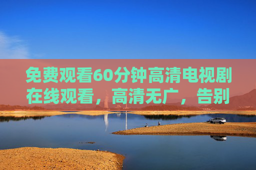 免费观看60分钟高清电视剧在线观看，高清无广，告别会员限制，轻松追剧新体验