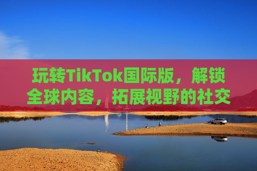玩转TikTok国际版，解锁全球内容，拓展视野的社交新体验