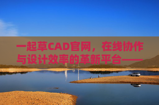一起草CAD官网，在线协作与设计效率的革新平台——开启CAD设计新篇章