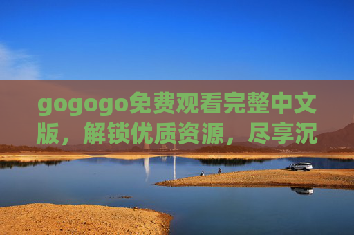 gogogo免费观看完整中文版，解锁优质资源，尽享沉浸式观影体验