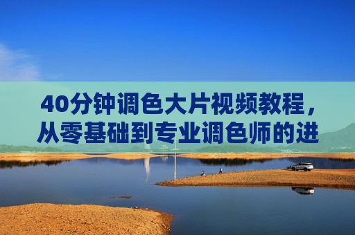40分钟调色大片视频教程，从零基础到专业调色师的进阶秘籍，轻松掌握电影级调色技巧
