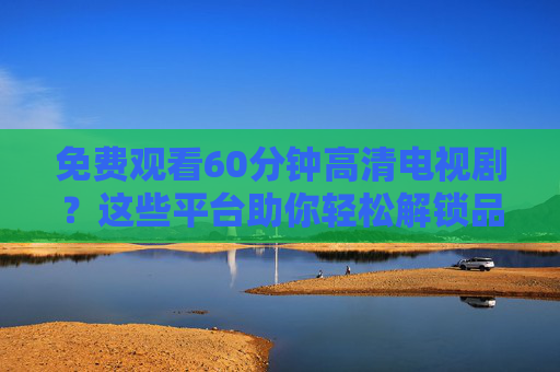 免费观看60分钟高清电视剧？这些平台助你轻松解锁品质剧集
