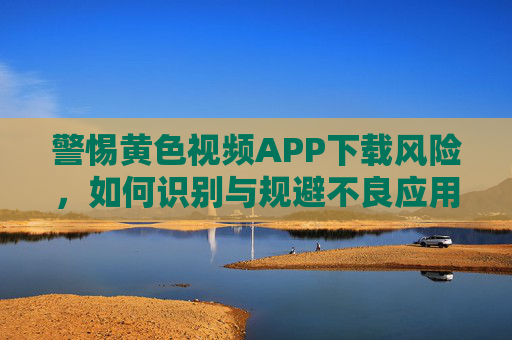 警惕黄色视频APP下载风险，如何识别与规避不良应用