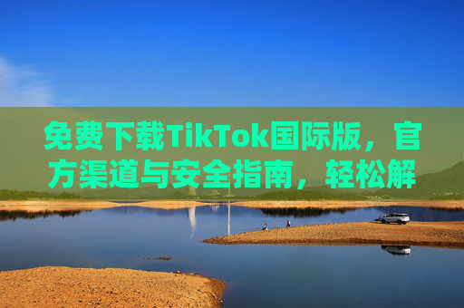 免费下载TikTok国际版，官方渠道与安全指南，轻松解锁全球精彩内容