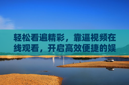 轻松看遍精彩，靠逼视频在线观看，开启高效便捷的娱乐新体验