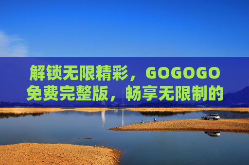 解锁无限精彩，GOGOGO免费完整版，畅享无限制的数字体验