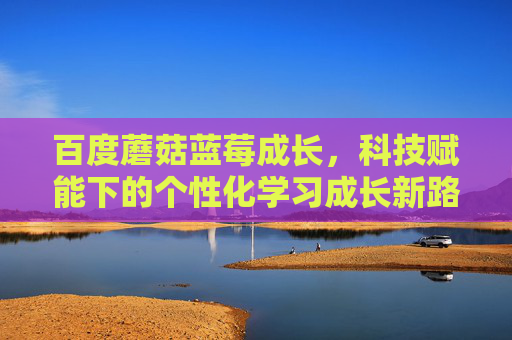 百度蘑菇蓝莓成长，科技赋能下的个性化学习成长新路径