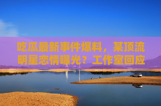 吃瓜最新事件爆料，某顶流明星恋情曝光？工作室回应反转，网友直呼瓜太大了！