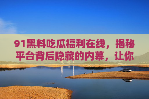 91黑料吃瓜福利在线，揭秘平台背后隐藏的内幕，让你追更更爽的隐藏信息