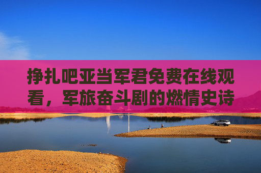 挣扎吧亚当军君免费在线观看，军旅奋斗剧的燃情史诗，值得一看