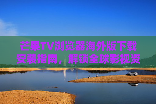 芒果TV浏览器海外版下载安装指南，解锁全球影视资源，畅享高清追剧体验