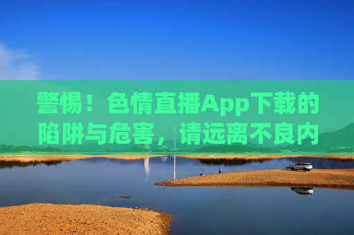警惕！色情直播App下载的陷阱与危害，请远离不良内容