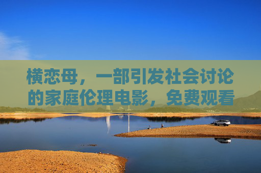 横恋母，一部引发社会讨论的家庭伦理电影，免费观看需谨慎与理性思考