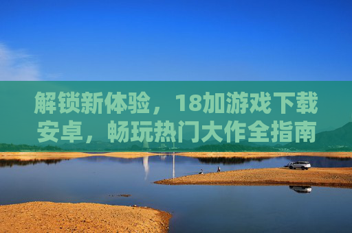 解锁新体验，18加游戏下载安卓，畅玩热门大作全指南