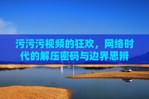 污污污视频的狂欢，网络时代的解压密码与边界思辨