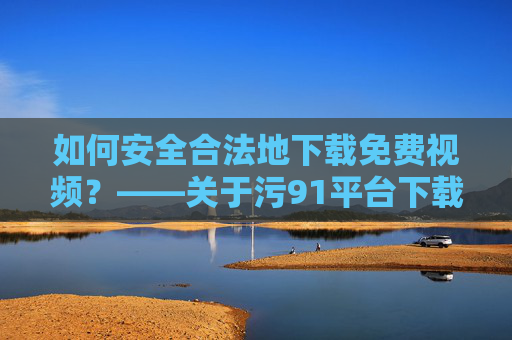 如何安全合法地下载免费视频？——关于污91平台下载的实用指南与风险提示