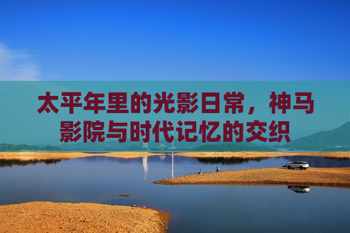 太平年里的光影日常，神马影院与时代记忆的交织