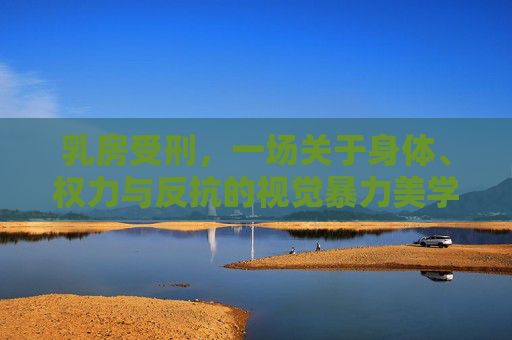 乳房受刑，一场关于身体、权力与反抗的视觉暴力美学