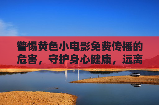 警惕黄色小电影免费传播的危害，守护身心健康，远离不良信息，选择健康生活