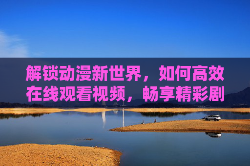 解锁动漫新世界，如何高效在线观看视频，畅享精彩剧情
