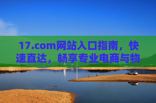 17.com网站入口指南，快速直达，畅享专业电商与物流服务