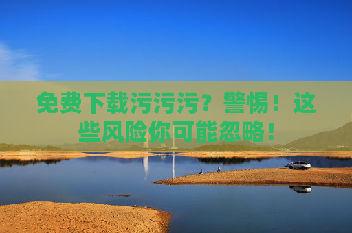 免费下载污污污？警惕！这些风险你可能忽略！