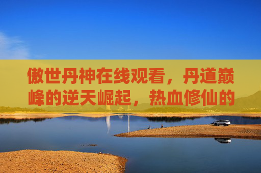傲世丹神在线观看，丹道巅峰的逆天崛起，热血修仙的燃情篇章