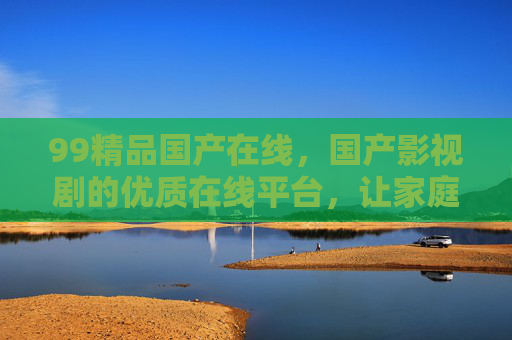 99精品国产在线，国产影视剧的优质在线平台，让家庭追剧更便捷