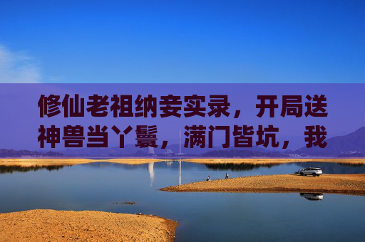 修仙老祖纳妾实录，开局送神兽当丫鬟，满门皆坑，我只想苟