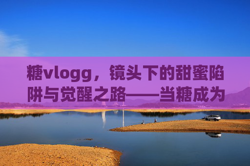 糖vlogg，镜头下的甜蜜陷阱与觉醒之路——当糖成为健康警示的vlog主角