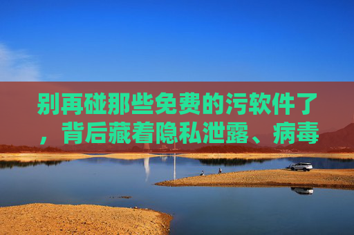 别再碰那些免费的污软件了，背后藏着隐私泄露、病毒陷阱与法律风险！