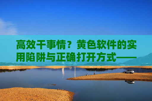 高效干事情？黄色软件的实用陷阱与正确打开方式——揭秘成人内容软件的隐藏效率价值
