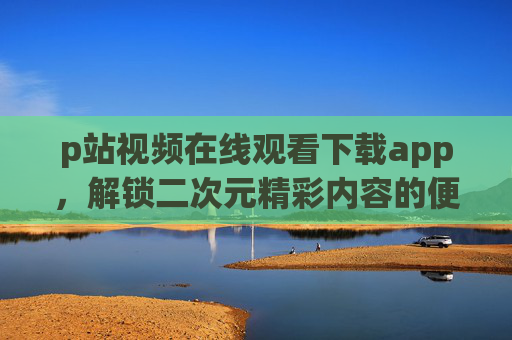 p站视频在线观看下载app，解锁二次元精彩内容的便捷工具，一文带你掌握使用技巧