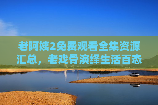 老阿姨2免费观看全集资源汇总，老戏骨演绎生活百态，免费追剧不花钱！