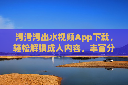 污污污出水视频App下载，轻松解锁成人内容，丰富分类与高清画质体验