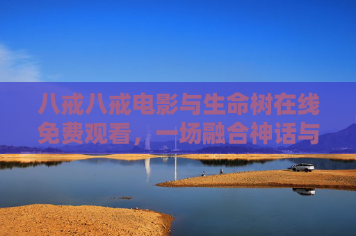 八戒八戒电影与生命树在线免费观看，一场融合神话与现实的奇幻盛宴
