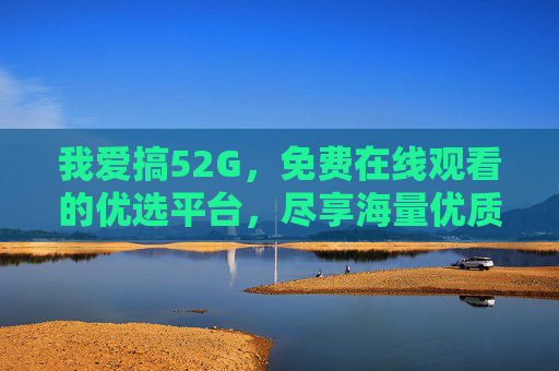 我爱搞52G，免费在线观看的优选平台，尽享海量优质内容与便捷体验