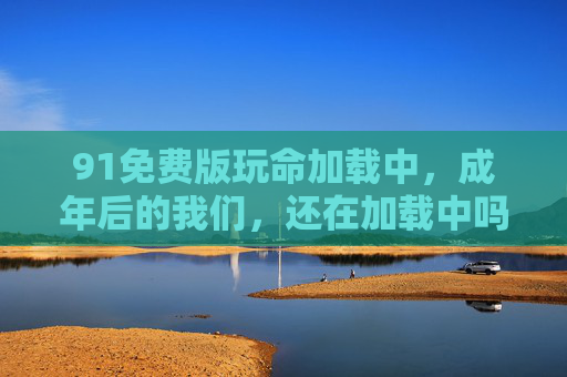 91免费版玩命加载中，成年后的我们，还在加载中吗？